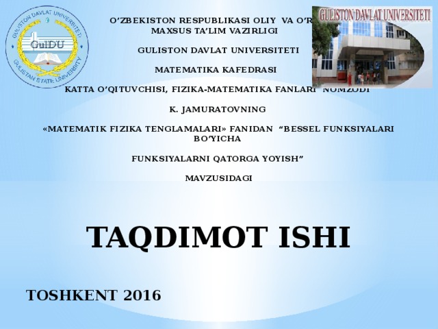 O’ZBEKISTON RESPUBLIKASI OLIY VA O’RTA  MAXSUS TA’LIM VAZIRLIGI   GULISTON DAVLAT UNIVERSITETI   MATEMATIKA KAFEDRASI   KATTA O’QITUVCHISI, FIZIKA-MATEMATIKA FANLARI NOMZODI   K. JAMURATOVNING   «MATEMATIK FIZIKA TENGLAMALARI» FANIDAN “BESSEL FUNKSIYALARI BO’YICHA   FUNKSIYALARNI QATORGA YOYISH”   MAVZUSIDAGI      TAQDIMOT ISHI     TOSHKENT 2016