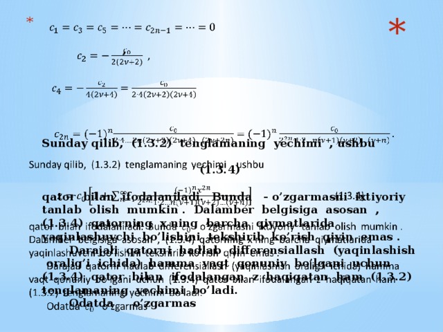 ,           Sunday qilib, (1.3.2) tenglamaning yechimi , ushbu   (1.3.4)   qator bilan ifodalaniladi. Bunda - o’zgarmasni ixtiyoriy tanlab olish mumkin . Dalamber belgisiga asosan , (1.3.4) qatorning x ning barcha qiymatlarida yaqinlashuvchi bo’lishini tekshirib ko’rish qiyin emas .  Darajali qatorni hadlab differensiallash (yaqinlashish oralig’i ichida) hamma vaqt qonuniy bo’lgani uchun (1.3.4) qator bilan ifodalangan z haqiqatan ham (1.3.2) tenglamaning yechimi bo’ladi.  Odatda o’zgarmas  