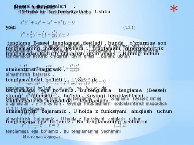 Bessel funksiyalari .  1.Birinchi tur funksiyalari . Ushbu     yoki     tenglama Bessel tenglamasi deyiladi , bunda o’zgarmas son tenglamaning indeksi deyiladi . tenglamani gipergeometrik tenglamadan keltirib chiqarish qiyin emas . Buning uchun   , ,  almashtirish bajarsak ,    tenglama hosil bo’ladi , va da    tenglamaga ega bo’lamiz . Bu tenglama tenglama (Bessel) sining o’zginasidir . bo’lsin . Keyingi hisoblashlarni soddalashtirish maqsadida tenglamada    almashtirish bajaramiz . U holda z funksiyani aniqlash uchun    tenglamaga ega bo’lamiz . Bu tenglamaning yechimini