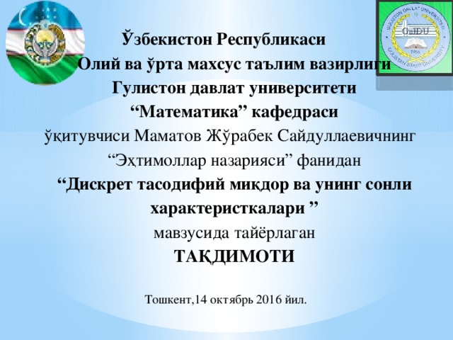 Ўзбекистон Республикаси  Олий ва ўрта махсус таълим вазирлиги  Гулистон давлат университети  “Математика” кафедраси  ўқитувчиси Маматов Жўрабек Сайдуллаевичнинг  “Эҳтимоллар назарияси” фанидан  “Дискрет тасодифий миқдор ва унинг сонли характеристкалари ”  мавзусида тайёрлаган  ТАҚДИМОТИ   Тошкент,14 октябрь 2016 йил.