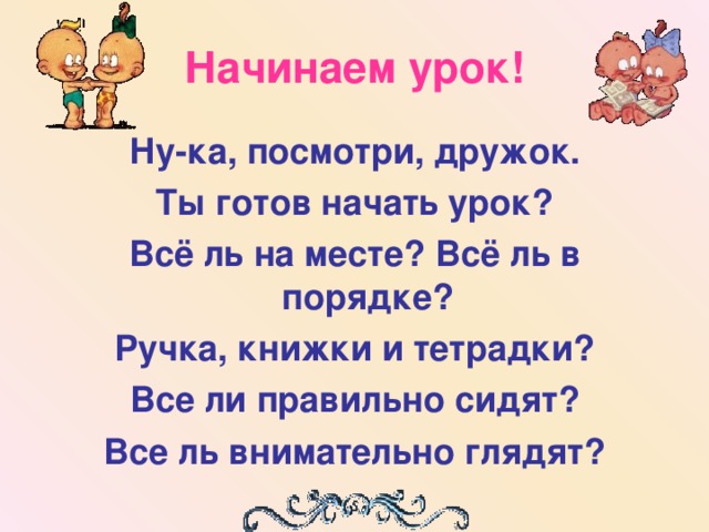 Начинаем урок! Ну-ка, посмотри, дружок. Ты готов начать урок? Всё ль на месте? Всё ль в порядке? Ручка, книжки и тетрадки? Все ли правильно сидят? Все ль внимательно глядят?