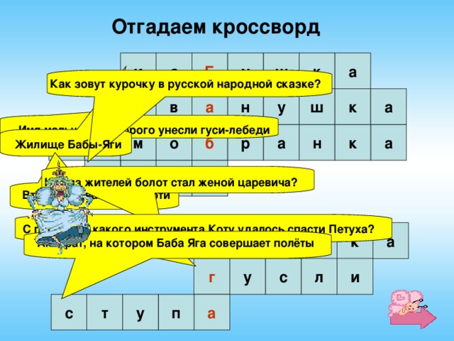 Отгадаем кроссворд и з Б у ш к а Как зовут курочку в русской народной сказке?  н а к ш у а в И Имя мальчика, которого унесли гуси-лебеди  а м о б р а а н к с Жилище Бабы-Яги  а б Р я Кто из жителей болот стал женой царевича?  Второе название скатерти   С помощью какого инструмента Коту удалось спасти Петуха?  г у л я а к ш Аппарат, на котором Баба Яга совершает полёты   г и л с у с а п у т