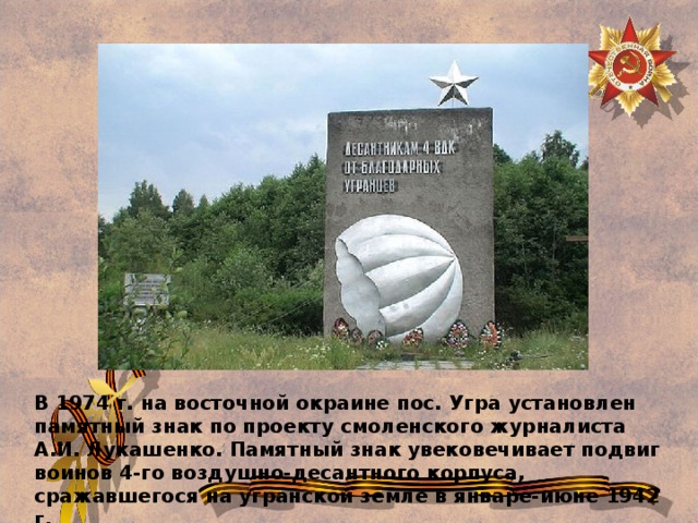 В 1974 г. на восточной окраине пос. Угра установлен памятный знак по проекту смоленского журналиста А.И. Лукашенко. Памятный знак увековечивает подвиг воинов 4-го воздушно-десантного корпуса, сражавшегося на угранской земле в январе-июне 1942 г. 