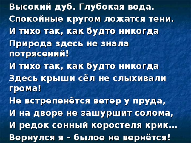 Высокий дуб. Глубокая вода. Спокойные кругом ложатся тени. И тихо так, как будто никогда Природа здесь не знала потрясений! И тихо так, как будто никогда Здесь крыши сёл не слыхивали грома! Не встрепенётся ветер у пруда, И на дворе не зашуршит солома, И редок сонный коростеля крик… Вернулся я – былое не вернётся! (Н. Рубцов)