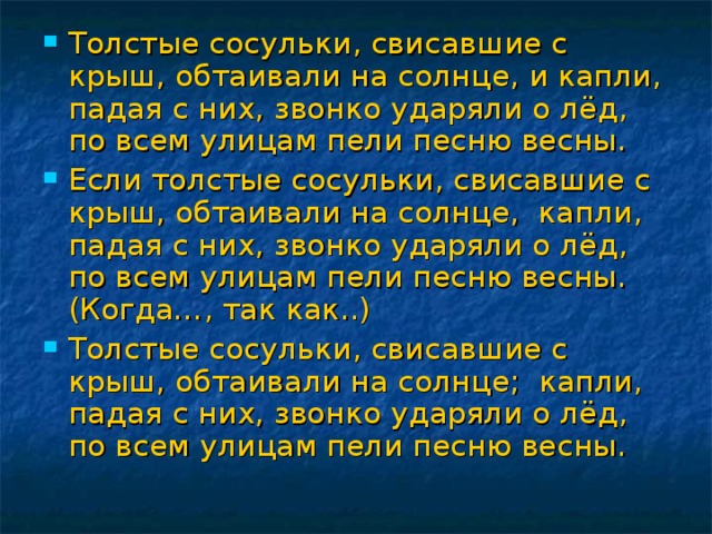 Толстые сосульки, свисавшие с крыш, обтаивали на солнце, и капли, падая с них, звонко ударяли о лёд, по всем улицам пели песню весны. Если толстые сосульки, свисавшие с крыш, обтаивали на солнце, капли, падая с них, звонко ударяли о лёд, по всем улицам пели песню весны. (Когда…, так как..) Толстые сосульки, свисавшие с крыш, обтаивали на солнце; капли, падая с них, звонко ударяли о лёд, по всем улицам пели песню весны.