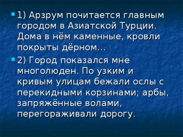 1) Арзрум почитается главным городом в Азиатской Турции. Дома в нём каменные, кровли покрыты дёрном… 2) Город показался мне многолюден. По узким и кривым улицам бежали ослы с перекидными корзинами; арбы, запряжённые волами, перегораживали дорогу.