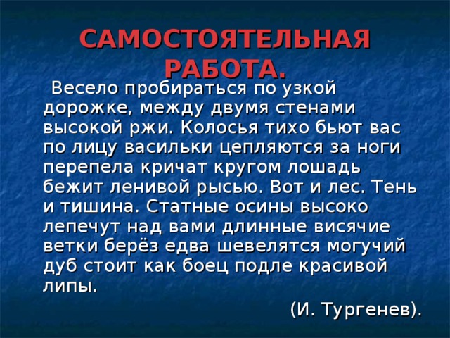 САМОСТОЯТЕЛЬНАЯ РАБОТА.  Весело пробираться по узкой дорожке, между двумя стенами высокой ржи. Колосья тихо бьют вас по лицу васильки цепляются за ноги перепела кричат кругом лошадь бежит ленивой рысью. Вот и лес. Тень и тишина. Статные осины высоко лепечут над вами длинные висячие ветки берёз едва шевелятся могучий дуб стоит как боец подле красивой липы. (И. Тургенев).