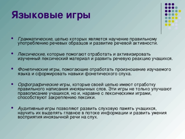 Грамматические,  целью которых является научение правильному употреблению речевых образцов и развитие речевой активности. Лексические,  которые помогают отработать и активизировать изученный лексический материал и развить речевую реакцию учащихся. Фонетические  игры, помогающие отработать произношение изучаемого языка и сформировать навыки фонетического слуха. Орфографические  игры, которые своей целью имеют отработку правильного написания иноязычных слов. Эти игры не только улучшают правописание учащихся, но и, наравне с лексическими играми, способствуют закреплению лексики. Аудитивные  игры позволяют развить слуховую память учащихся, научить их выделять главное в потоке информации и развить умения восприятия иноязычной речи на слух.