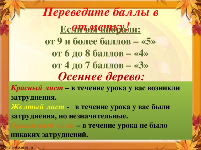 Переведите баллы в отметку! Если вы набрали: от 9 и более баллов – «5» от 6 до 8 баллов – «4» от 4 до 7 баллов – «3» Осеннее дерево: Красный лист – в течение урока у вас возникли затруднения. Желтый лист - в течение урока у вас были затруднения, но незначительные. Оранжевый лист  – в течение урока не было никаких затруднений.