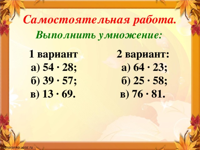 Самостоятельная работа. Выполнить умножение:  1 вариант 2 вариант: а) 54 · 28; а) 64 · 23; б) 39 · 57; б) 25 · 58; в) 13 · 69. в) 76 · 81.  