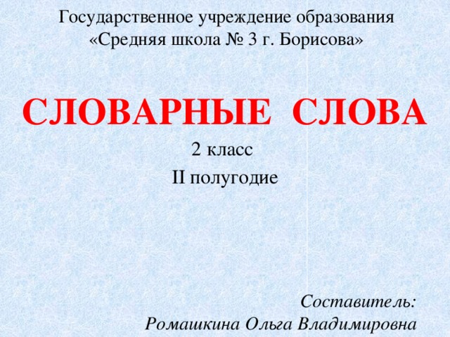 Государственное учреждение образования  «Средняя школа № 3 г. Борисова» СЛОВАРНЫЕ СЛОВА 2 класс II полугодие Составитель: Ромашкина Ольга Владимировна