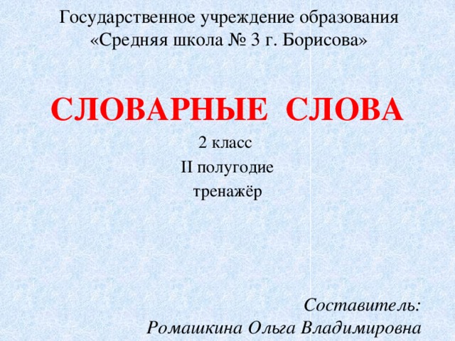 Государственное учреждение образования  «Средняя школа № 3 г. Борисова» СЛОВАРНЫЕ СЛОВА 2 класс II полугодие тренажёр Составитель: Ромашкина Ольга Владимировна