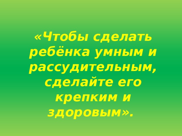 «Чтобы сделать ребёнка умным и рассудительным, сделайте его крепким и здоровым».    Ж.-Ж. Руссо