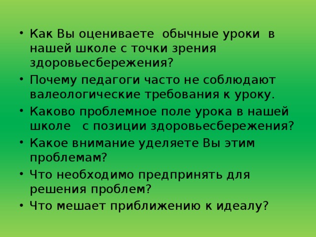 Как Вы оцениваете  обычные уроки  в нашей школе с точки зрения здоровьесбережения? Почему педагоги часто не соблюдают валеологические требования к уроку. Каково проблемное поле урока в нашей школе   с позиции здоровьесбережения? Какое внимание уделяете Вы этим проблемам? Что необходимо предпринять для решения проблем? Что мешает приближению к идеалу? 