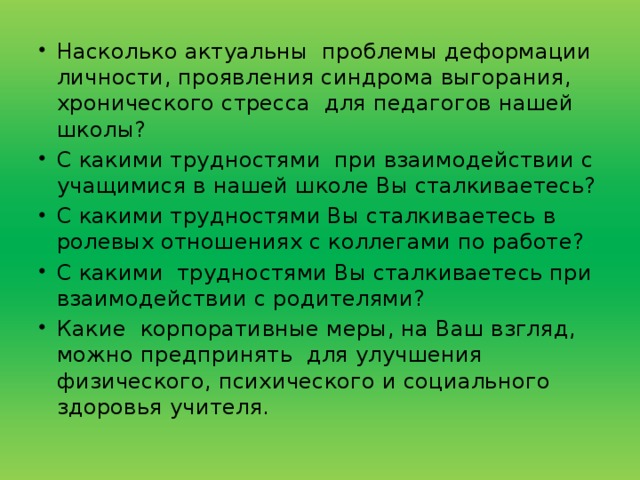 Насколько актуальны  проблемы деформации личности, проявления синдрома выгорания, хронического стресса  для педагогов нашей школы? С какими трудностями  при взаимодействии с учащимися в нашей школе Вы сталкиваетесь? С какими трудностями Вы сталкиваетесь в ролевых отношениях с коллегами по работе? С какими  трудностями Вы сталкиваетесь при взаимодействии с родителями? Какие  корпоративные меры, на Ваш взгляд, можно предпринять  для улучшения физического, психического и социального здоровья учителя.