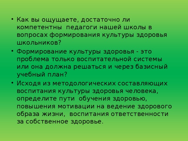 Как вы ощущаете, достаточно ли компетентны  педагоги нашей школы в вопросах формирования культуры здоровья школьников? Формирование культуры здоровья - это проблема только воспитательной системы или она должна решаться и через базисный учебный план? Исходя из методологических составляющих  воспитания культуры здоровья человека, определите пути  обучения здоровью, повышения мотивации на ведение здорового образа жизни,  воспитания ответственности   за собственное здоровье.