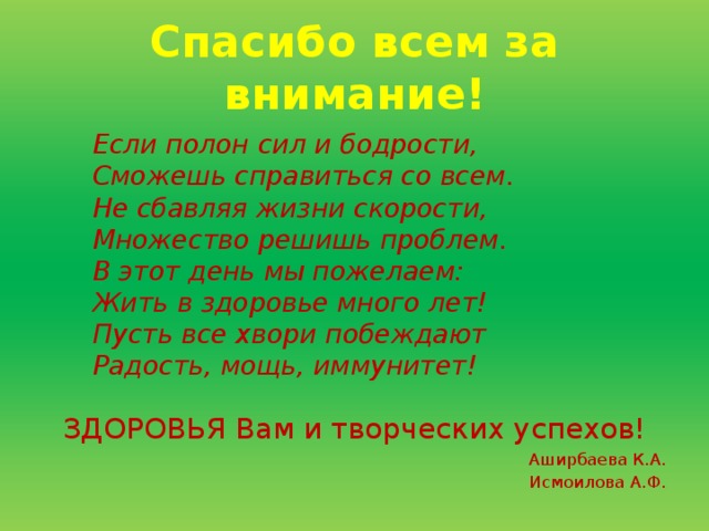 Спасибо всем за внимание! Если полон сил и бодрости,  Сможешь справиться со всем.  Не сбавляя жизни скорости,  Множество решишь проблем.  В этот день мы пожелаем:  Жить в здоровье много лет!  Пусть все хвори побеждают  Радость, мощь, иммунитет!   ЗДОРОВЬЯ Вам и творческих успехов! Аширбаева К.А. Исмоилова А.Ф.