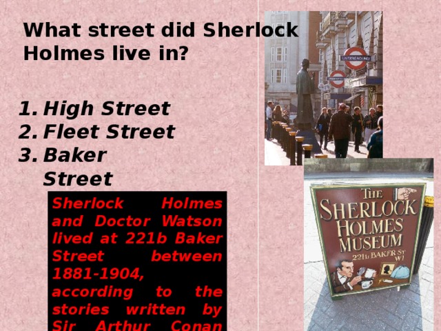 What street did Sherlock Holmes live in? High Street Fleet Street Baker Street  Sherlock Holmes and Doctor Watson lived at 221b Baker Street between 1881-1904, according to the stories written by Sir Arthur Conan Doyle.