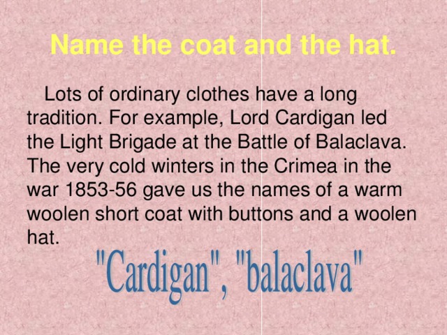 Name the coat and the hat. Lots of ordinary clothes have a long tradition. For example, Lord Cardigan led the Light Brigade at the Battle of Balaclava. The very cold winters in the Crimea in the war 1853-56 gave us the names of a warm woolen short coat with buttons and a woolen hat.