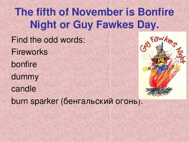 The fifth of November is Bonfire Night or Guy Fawkes Day. Find the odd words: Fireworks bonfire dummy candle burn sparker ( бенгальский огонь ) .