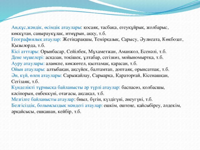 Аң,құс,жәндік, өсімдік атаулары : қосаяқ, тасбақа, егеуқұйрық, жолбарыс, көкқұтан, саңырауқұлақ, итмұрын, аққу, т.б. Географиялық атаулар: Жетіқарақшы, Темірқазық, Сарысу, Әулиеата, Көкбозат, Қызылорда, т.б. Кісі атттары: Орынбасар, Сейілбек, Мұхаметжан, Аманжол, Есенәлі, т.б. Дене мүшелері: асқазан, тоқішек, ұлтабар, сегізкөз, мойыномыртқа, т.б. Ауру атаулары: алаөкпе, көкжөтел, қылтамақ, қарасан, т.б. Ойын атаулары: алтыбақан, ақсүйек, балтамтап, доптаяқ, орынсатпақ, т.б. Ән, күй, өлең атаулары: Сарыжайлау, Сарыарқа, Қараторғай, Кісенашқан, Сегізаяқ, т.б. Күнделікті тұрмысқа байланысты әр түрлі атаулар: баспасөз, қолбасшы, кәсіпорын, еңбеккүні, отағасы, ақсақал, т.б. Мезгілге байланысты атаулар : биыл, бүгін, күздігүні, әнеугүні, т.б. Белгісіздік, болымсыздық мәндегі атаулар: ешкім, ештеңе, қайсыбіреу, әлдекім, әрқайсысы, ешқашан, кейбір, т.б.