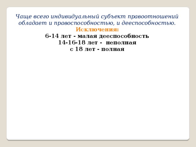 Чаще всего индивидуальный субъект правоотношений обладает и правоспособностью, и дееспособностью. Исключения: 6-14 лет - малая дееспособность 14-16-18 лет - неполная с 18 лет - полная