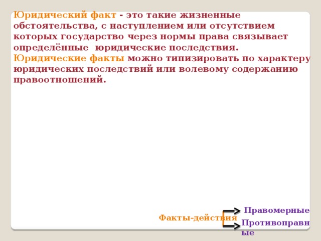 Юридический факт - это такие жизненные обстоятельства, с наступлением или отсутствием которых государство через нормы права связывает определённые юридические последствия. Юридические факты можно типизировать по характеру юридических последствий или волевому содержанию правоотношений. Правомерные Факты-действия Противоправные