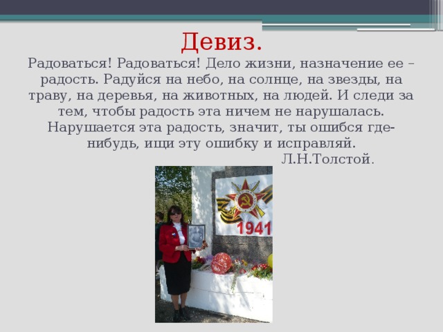 Девиз.  Радоваться! Радоваться! Дело жизни, назначение ее – радость. Радуйся на небо, на солнце, на звезды, на траву, на деревья, на животных, на людей. И следи за тем, чтобы радость эта ничем не нарушалась. Нарушается эта радость, значит, ты ошибся где-нибудь, ищи эту ошибку и исправляй.  Л.Н.Толстой .