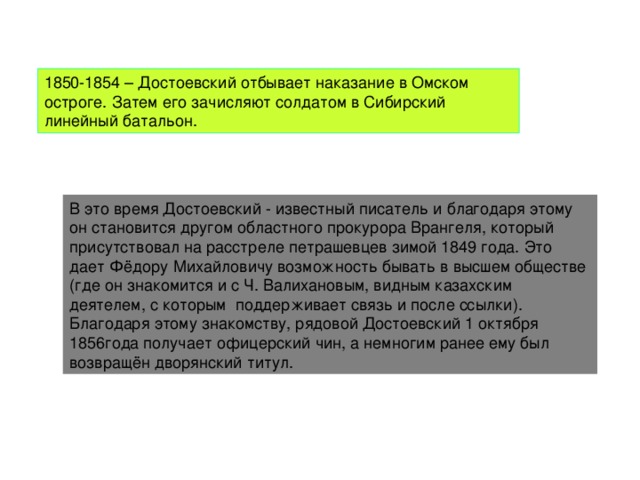 1850-1854 – Достоевский отбывает наказание в Омском остроге. Затем его зачисляют солдатом в Сибирский линейный батальон. В это время Достоевский - известный писатель и благодаря этому он становится другом областного прокурора Врангеля, который присутствовал на расстреле петрашевцев зимой 1849 года. Это дает Фёдору Михайловичу возможность бывать в высшем обществе (где он знакомится и с Ч. Валихановым, видным казахским деятелем, с которым поддерживает связь и после ссылки). Благодаря этому знакомству, рядовой Достоевский 1 октября 1856года получает офицерский чин, а немногим ранее ему был возвращён дворянский титул.