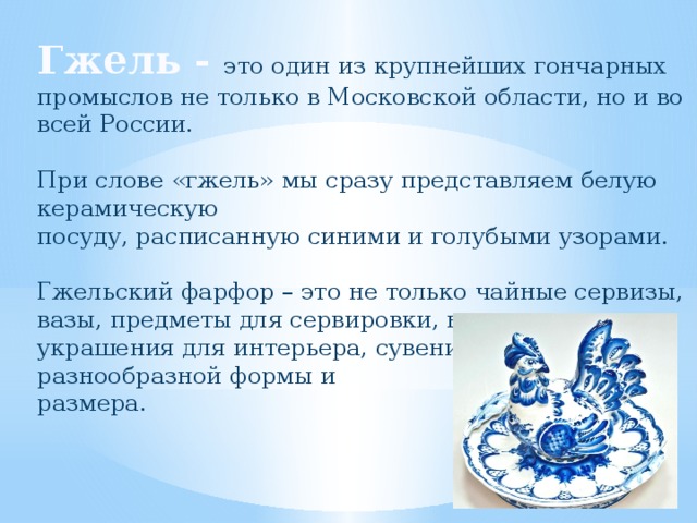 Гжель - это один из крупнейших гончарных промыслов не только в Московской области, но и во всей России. При слове «гжель» мы сразу представляем белую керамическую посуду, расписанную синими и голубыми узорами. Гжельский фарфор – это не только чайные сервизы, вазы, предметы для сервировки, но и украшения для интерьера, сувениры разнообразной формы и размера.