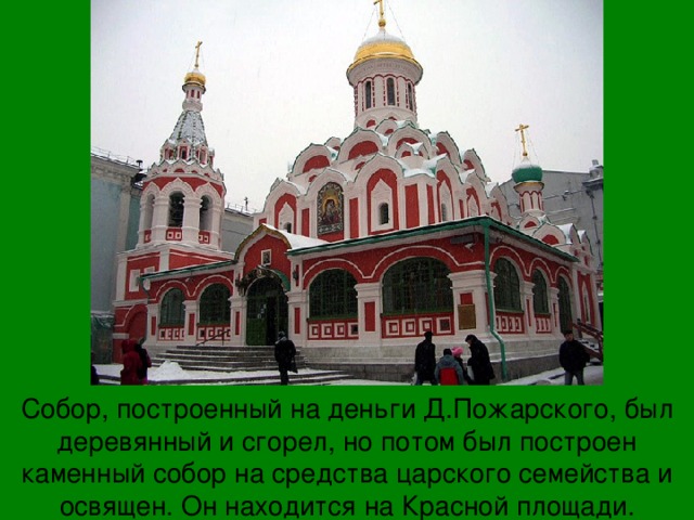 Собор, построенный на деньги Д.Пожарского, был деревянный и сгорел, но потом был построен каменный собор на средства царского семейства и освящен. Он находится на Красной площади.