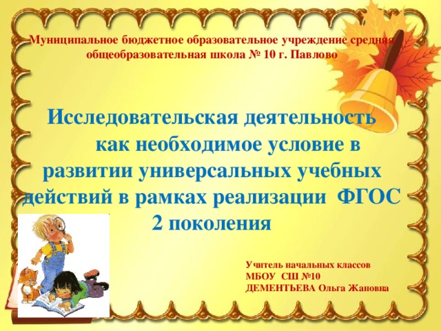 Муниципальное бюджетное образовательное учреждение средняя общеобразовательная школа № 10 г. Павлово    Исследовательская деятельность   как необходимое условие в развитии универсальных учебных действий в рамках реализации ФГОС 2 поколения Учитель начальных классов МБОУ СШ №10 ДЕМЕНТЬЕВА Ольга Жановна