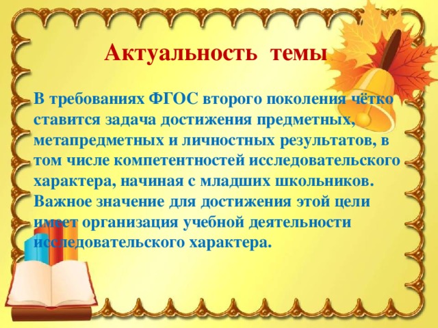 Актуальность темы В требованиях ФГОС второго поколения чётко ставится задача достижения предметных, метапредметных и личностных результатов, в том числе компетентностей исследовательского характера, начиная с младших школьников. Важное значение для достижения этой цели имеет организация учебной деятельности исследовательского характера.