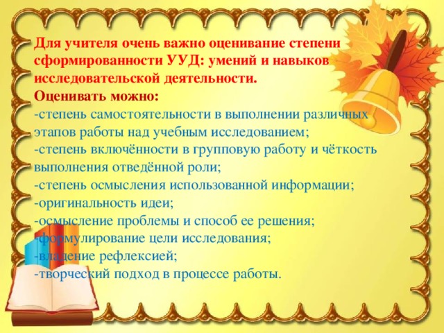 Для учителя очень важно оценивание степени сформированности УУД: умений и навыков исследовательской деятельности. Оценивать можно: -степень самостоятельности в выполнении различных этапов работы над учебным исследованием; -степень включённости в групповую работу и чёткость выполнения отведённой роли; -степень осмысления использованной информации; -оригинальность идеи; -осмысление проблемы и способ ее решения; -формулирование цели исследования; -владение рефлексией; -творческий подход в процессе работы.