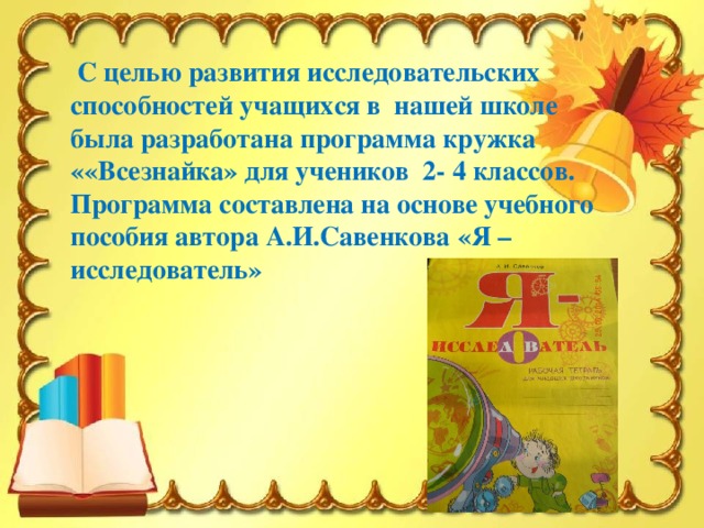 С целью развития исследовательских способностей учащихся в нашей школе была разработана программа кружка ««Всезнайка» для учеников 2- 4 классов. Программа составлена на основе учебного пособия автора А.И.Савенкова «Я –исследователь»