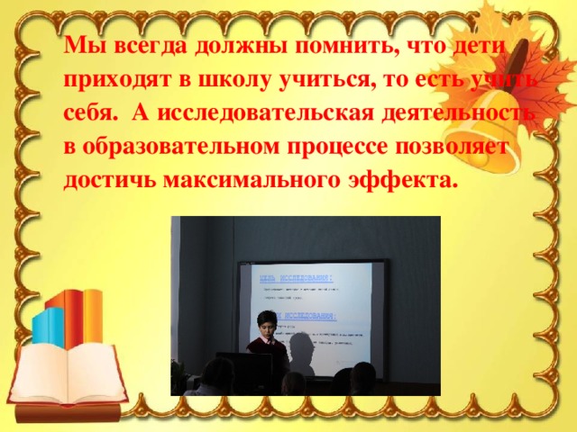 Мы всегда должны помнить, что дети приходят в школу учиться, то есть учить себя.  А исследовательская деятельность в образовательном процессе позволяет достичь максимального эффекта.