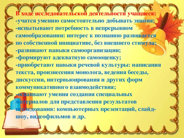 В ходе исследовательской деятельности учащиеся: -учатся умению самостоятельно добывать знания; -испытывают потребность в непрерывном самообразовании: интерес к познанию развивается по собственной инициативе, без внешнего стимула; -развивают навыки самоорганизации; -формируют адекватную самооценку; -приобретают навыки речевой культуры: написания текста, произнесения монолога, ведения беседы, дискуссии, интервьюирования и других форм коммуникативного взаимодействия; -осваивают умения создания специальных материалов для представления результатов исследования: компьютерных презентаций, слайд-шоу, видеофильмов и др.