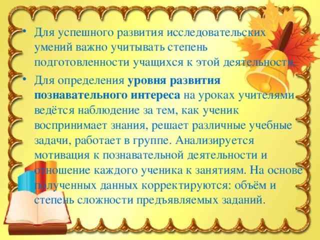 Для успешного развития исследовательских умений важно учитывать степень подготовленности учащихся к этой деятельности. Для определения  уровня развития познавательного интереса  на уроках учителями ведётся наблюдение за тем, как ученик воспринимает знания, решает различные учебные задачи, работает в группе. Анализируется мотивация к познавательной деятельности и отношение каждого ученика к занятиям. На основе полученных данных корректируются: объём и степень сложности предъявляемых заданий.