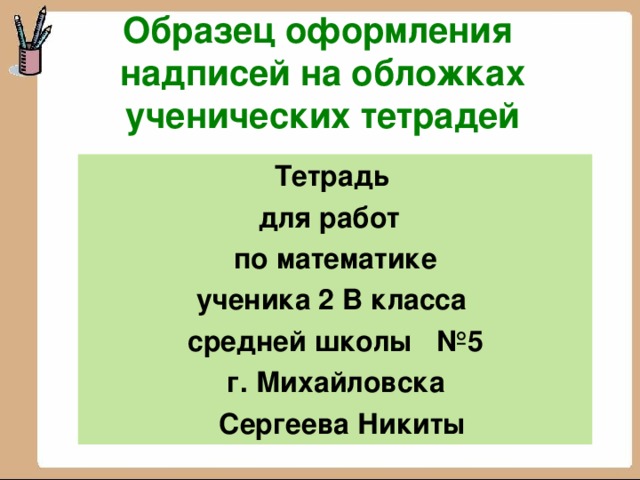 Образец оформления  надписей на обложках ученических тетрадей  Тетрадь  для работ по математике ученика 2 В класса  средней школы №5  г. Михайловска  Сергеева Никиты