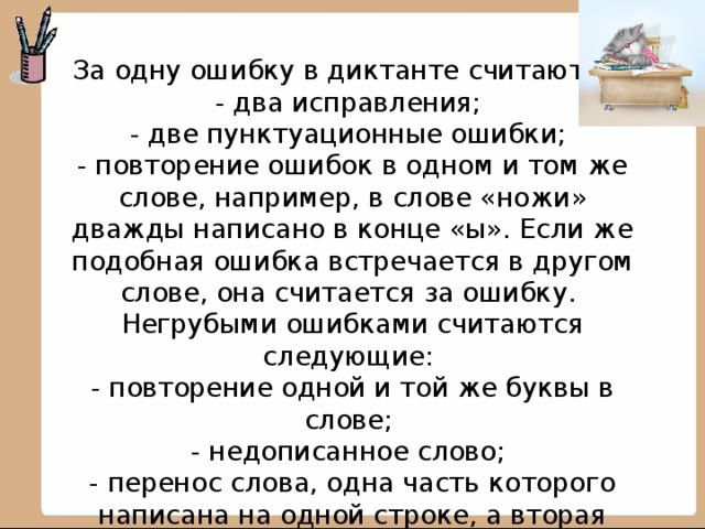 За одну ошибку в диктанте считаются:  - два исправления;  - две пунктуационные ошибки;  - повторение ошибок в одном и том же слове, например, в слове «ножи» дважды написано в конце «ы». Если же подобная ошибка встречается в другом слове, она считается за ошибку.  Негрубыми ошибками считаются следующие:  - повторение одной и той же буквы в слове;  - недописанное слово;  - перенос слова, одна часть которого написана на одной строке, а вторая опущена;  - дважды записанное одно и то же слово в предложении.