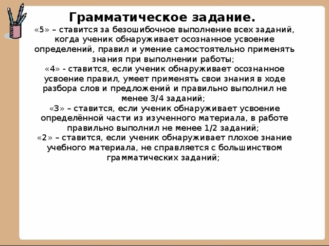 Грамматическое задание.  «5» – ставится за безошибочное выполнение всех заданий, когда ученик обнаруживает осознанное усвоение определений, правил и умение самостоятельно применять знания при выполнении работы;  «4» - ставится, если ученик обнаруживает осознанное усвоение правил, умеет применять свои знания в ходе разбора слов и предложений и правильно выполнил не менее 3/4 заданий;  «3» – ставится, если ученик обнаруживает усвоение определённой части из изученного материала, в работе правильно выполнил не менее 1/2 заданий;  «2» – ставится, если ученик обнаруживает плохое знание учебного материала, не справляется с большинством грамматических заданий;