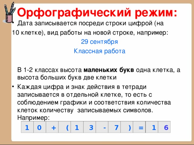 Орфографический режим: Дата записывается посреди строки цифрой (на 10 клетке), вид работы на новой строке, например: 29 сентября Классная работа  В 1-2 классах высота маленьких букв одна клетка, а высота больших букв две клетки Каждая цифра и знак действия в тетради записывается в отдельной клетке, то есть с соблюдением графики и соответствия количества клеток количеству записываемых символов. Например: 1 0 + ( 1 3 - 7 ) = 1 6