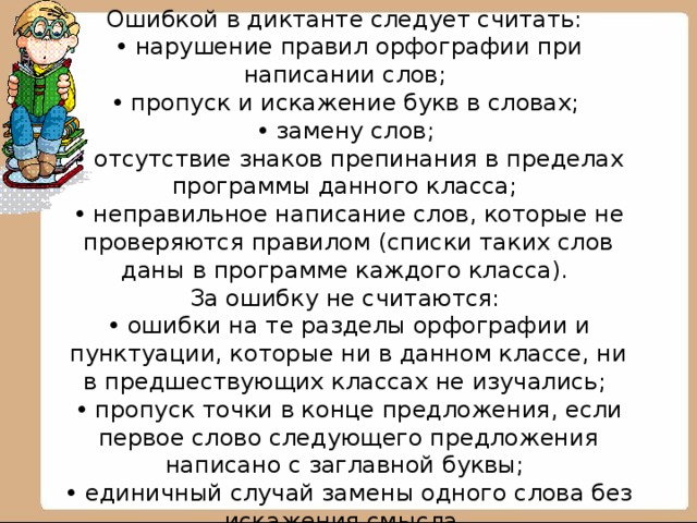 Ошибкой в диктанте следует считать:  • нарушение правил орфографии при написании слов;  • пропуск и искажение букв в словах;  • замену слов;  • отсутствие знаков препинания в пределах программы данного класса;  • неправильное написание слов, которые не проверяются правилом (списки таких слов даны в программе каждого класса).  За ошибку не считаются:  • ошибки на те разделы орфографии и пунктуации, которые ни в данном классе, ни в предшествующих классах не изучались;  • пропуск точки в конце предложения, если первое слово следующего предложения написано с заглавной буквы;  • единичный случай замены одного слова без искажения смысла.