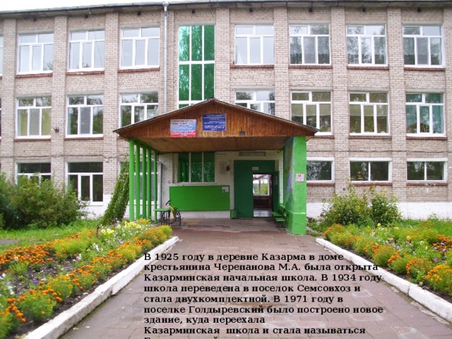 В 1925 году в деревне Казарма в доме крестьянина Черепанова М.А. была открыта Казарминская начальная школа. В 1934 году школа переведена в поселок Семсовхоз и стала двухкомплектной. В 1971 году в поселке Голдыревский было построено новое здание, куда переехала Казарминская  школа и стала называться Голдыревской