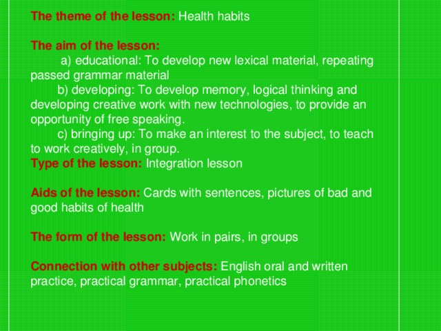 The theme of the lesson: Health habits  The aim of the lesson:   a) educational: To develop new lexical material, repeating passed grammar material  b) developing: To develop memory, logical thinking and developing creative work with new technologies, to provide an opportunity of free speaking.  c) bringing up: To make an interest to the subject, to teach to work creatively, in group. Type of the lesson:  Integration lesson  Aids of the lesson:  Cards with sentences, pictures of bad and good habits of health  The form of the lesson:  Work in pairs, in groups  Connection with other subjects:  English oral and written practice, practical grammar, practical phonetics