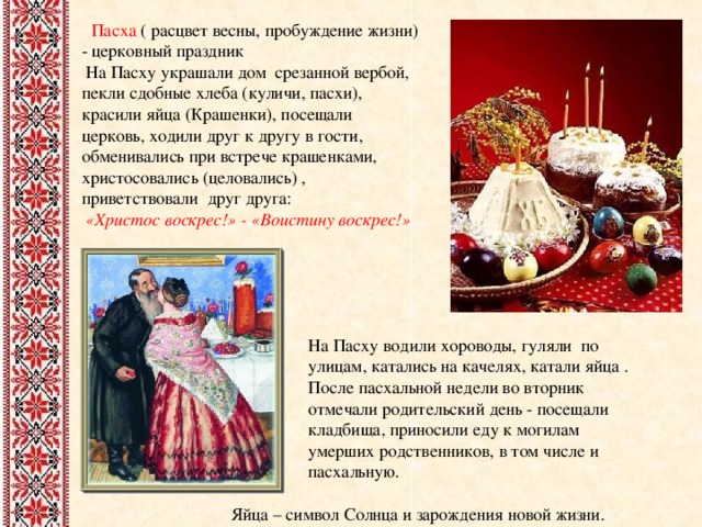 Пасха ( расцвет весны, пробуждение жизни) - церковный праздник  На Пасху украшали дом срезанной вербой, пекли сдобные хлеба (куличи, пасхи), красили яйца (Крашенки), посещали церковь, ходили друг к другу в гости, обменивались при встрече крашенками, христосовались (целовались) , приветствовали друг друга:  «Христос воскрес!» - «Воистину воскрес!»   На Пасху водили хороводы, гуляли по улицам, катались на качелях, катали яйца . После пасхальной недели во вторник отмечали родительский день - посещали кладбища, приносили еду к могилам умерших родственников, в том числе и пасхальную.  Яйца – символ Солнца и зарождения новой жизни.