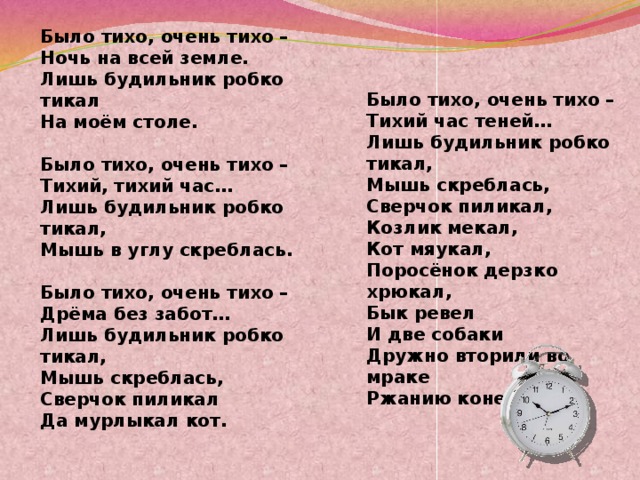 Было тихо, очень тихо –  Тихий час теней…  Лишь будильник робко тикал,  Мышь скреблась,  Сверчок пиликал, Козлик мекал, Кот мяукал, Поросёнок дерзко хрюкал, Бык ревел И две собаки Дружно вторили во мраке Ржанию коней. Было тихо, очень тихо –  Ночь на всей земле.  Лишь будильник робко тикал  На моём столе.   Было тихо, очень тихо –  Тихий, тихий час…  Лишь будильник робко тикал,  Мышь в углу скреблась.   Было тихо, очень тихо –  Дрёма без забот…  Лишь будильник робко тикал,  Мышь скреблась,  Сверчок пиликал  Да мурлыкал кот.