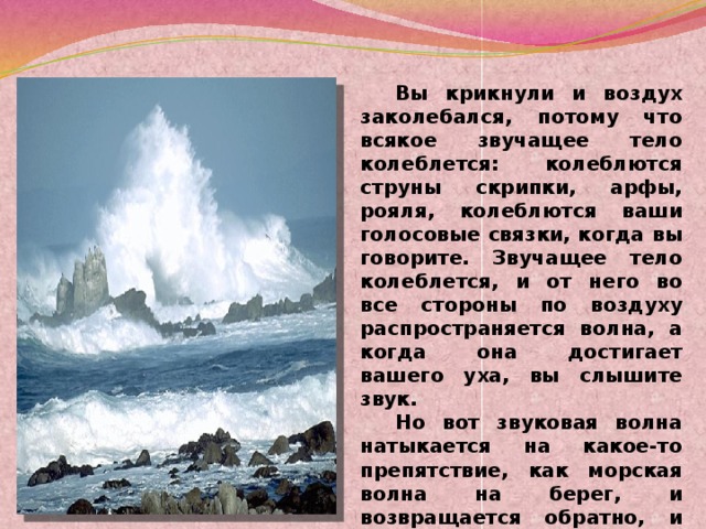 Вы крикнули и воздух заколебался, потому что всякое звучащее тело колеблется: колеблются струны скрипки, арфы, рояля, колеблются ваши голосовые связки, когда вы говорите. Звучащее тело колеблется, и от него во все стороны по воздуху распространяется волна, а когда она достигает вашего уха, вы слышите звук.  Но вот звуковая волна натыкается на какое-то препятствие, как морская волна на берег, и возвращается обратно, и вы во второй раз слышите свой голос, но только тихий, потому что волна постепенно ослабевает.