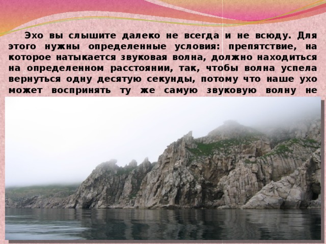 Эхо вы слышите далеко не всегда и не всюду. Для этого нужны определенные условия: препятствие, на которое натыкается звуковая волна, должно находиться на определенном расстоянии, так, чтобы волна успела вернуться одну десятую секунды, потому что наше ухо может воспринять ту же самую звуковую волну не меньше, чем через такой промежуток времени. Вот что такое эхо. Вот почему оно бывает.