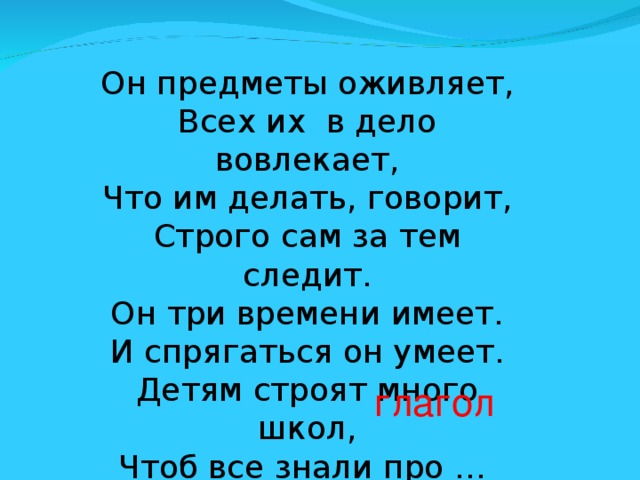 Он предметы оживляет,  Всех их  в дело вовлекает,  Что им делать, говорит,  Строго сам за тем следит.  Он три времени имеет.  И спрягаться он умеет.  Детям строят много школ,  Чтоб все знали про … глагол